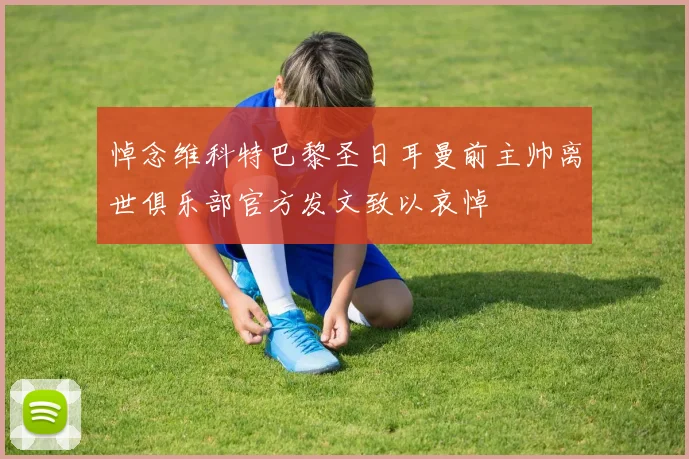 悼念维科特巴黎圣日耳曼前主帅离世俱乐部官方发文致以哀悼