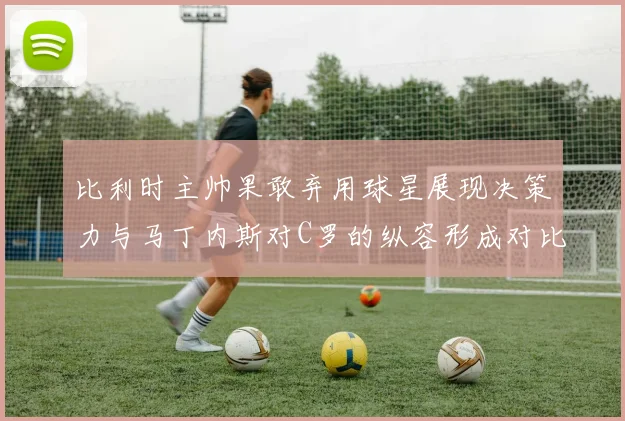 比利时主帅果敢弃用球星展现决策力与马丁内斯对C罗的纵容形成对比