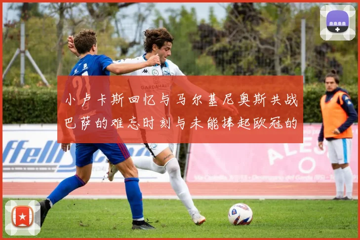 小卢卡斯回忆与马尔基尼奥斯共战巴萨的难忘时刻与未能捧起欧冠的遗憾