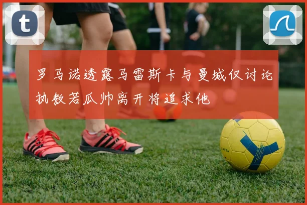 罗马诺透露马雷斯卡与曼城仅讨论执教若瓜帅离开将追求他