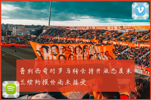 普利西奇对罗马转会持开放态度米兰续约报价尚未接受