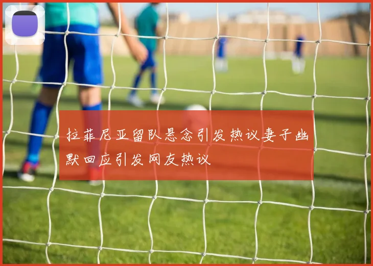 拉菲尼亚留队悬念引发热议妻子幽默回应引发网友热议