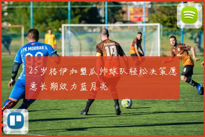 25岁格伊加盟瓜帅球队轻松决策愿意长期效力蓝月亮