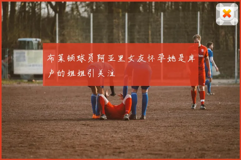 布莱顿球员阿亚里女友怀孕她是库卢的姐姐引关注