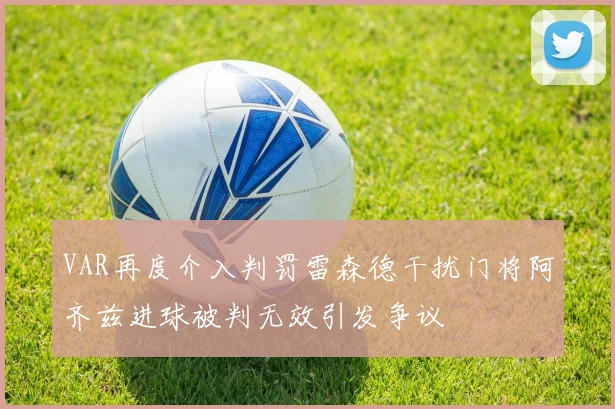 VAR再度介入判罚雷森德干扰门将阿齐兹进球被判无效引发争议