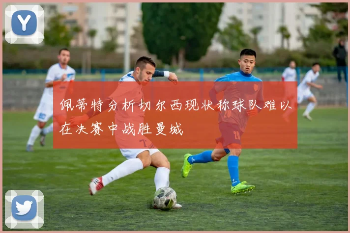 佩蒂特分析切尔西现状称球队难以在决赛中战胜曼城