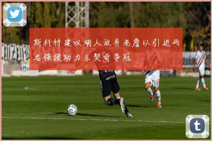 斯科特建议湖人放弃老詹以引进两名强援助力东契奇争冠