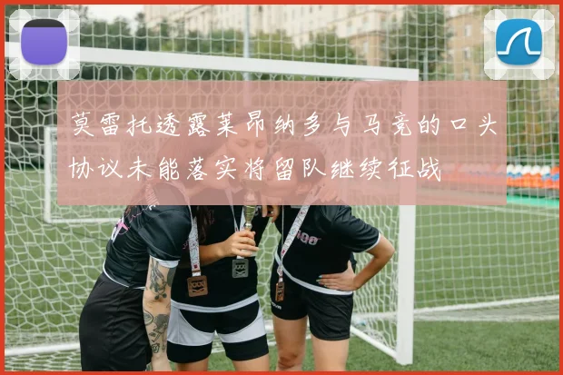 莫雷托透露莱昂纳多与马竞的口头协议未能落实将留队继续征战