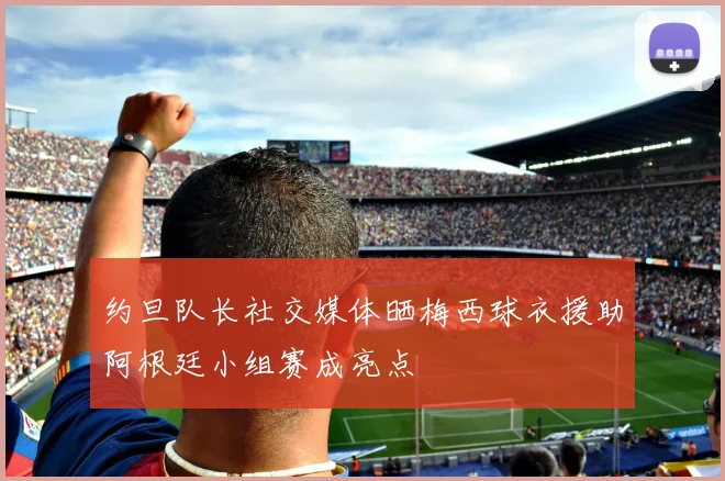 约旦队长社交媒体晒梅西球衣援助阿根廷小组赛成亮点