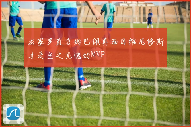 龙塞罗直言姆巴佩真面目维尼修斯才是当之无愧的MVP