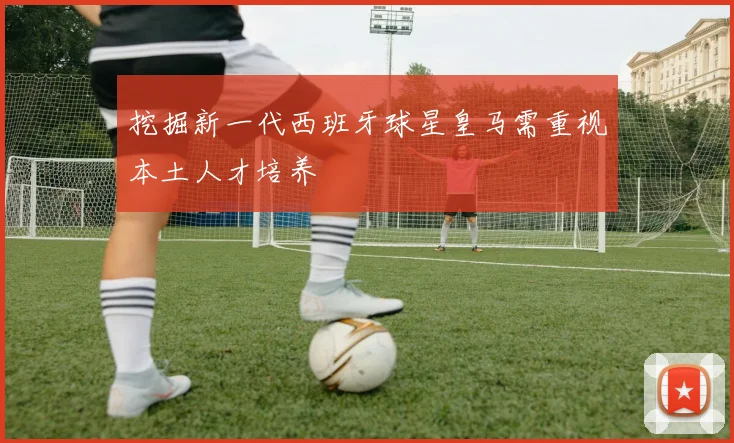 挖掘新一代西班牙球星皇马需重视本土人才培养