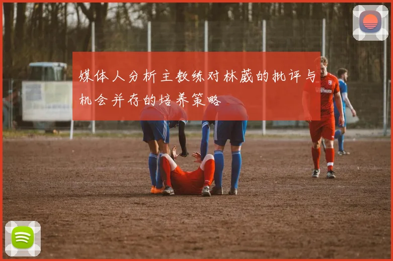 媒体人分析主教练对林葳的批评与机会并存的培养策略