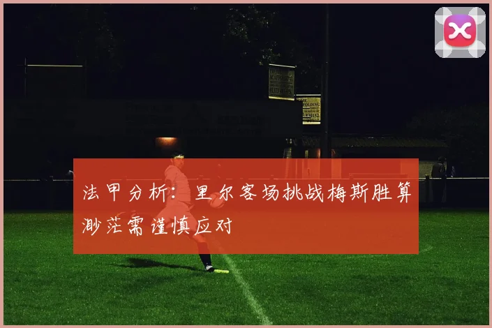 法甲分析：里尔客场挑战梅斯胜算渺茫需谨慎应对