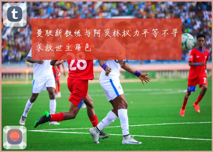 曼联新教练与阿莫林权力平等不寻求救世主角色