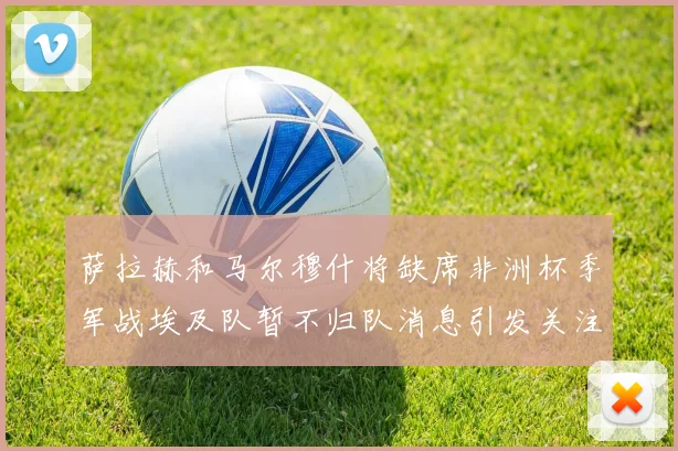 萨拉赫和马尔穆什将缺席非洲杯季军战埃及队暂不归队消息引发关注
