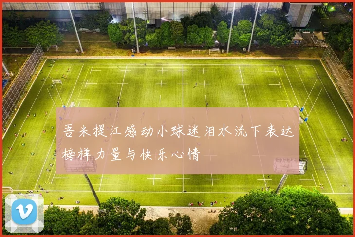 吾米提江感动小球迷泪水流下表达榜样力量与快乐心情