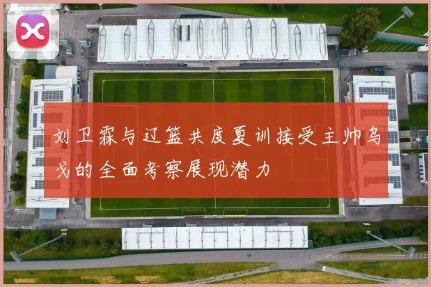 刘卫霖与辽篮共度夏训接受主帅乌戈的全面考察展现潜力