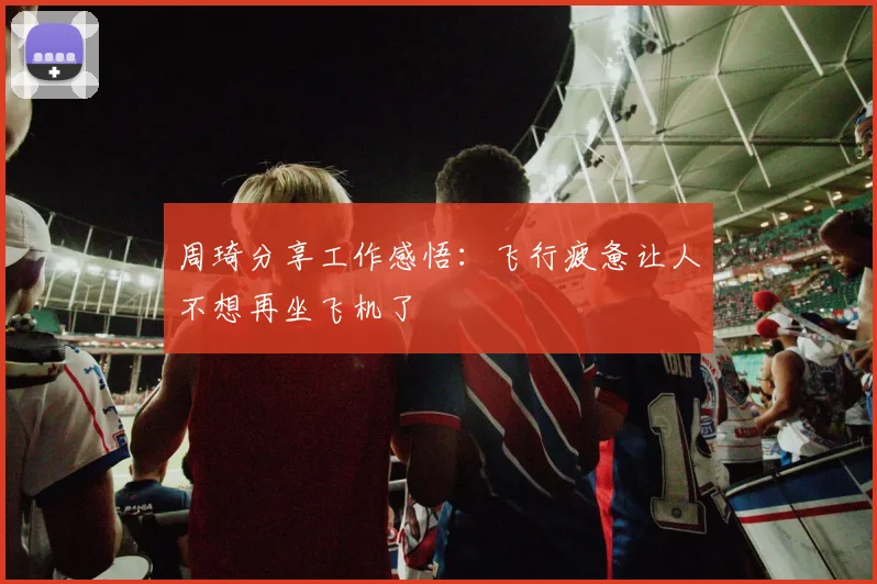 周琦分享工作感悟：飞行疲惫让人不想再坐飞机了