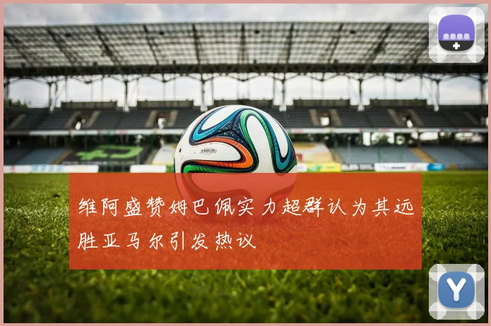维阿盛赞姆巴佩实力超群认为其远胜亚马尔引发热议