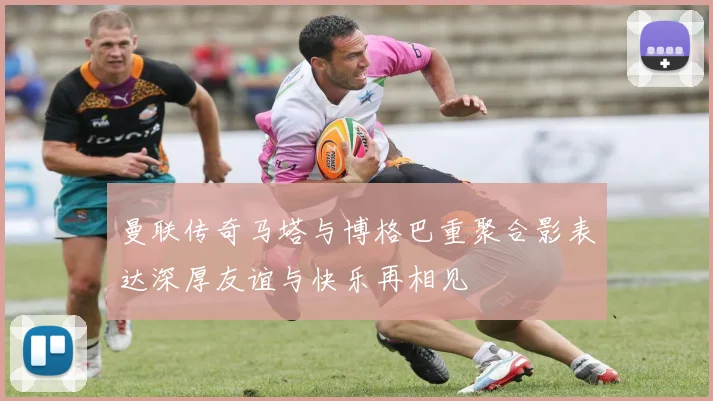曼联传奇马塔与博格巴重聚合影表达深厚友谊与快乐再相见