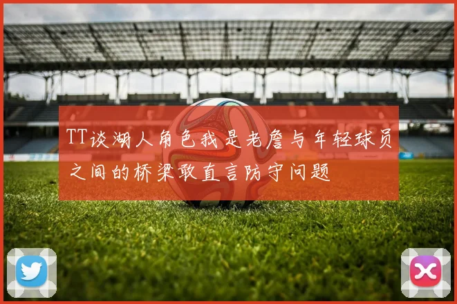 TT谈湖人角色我是老詹与年轻球员之间的桥梁敢直言防守问题