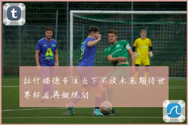 拉什福德专注当下不谈未来期待世界杯后再做规划