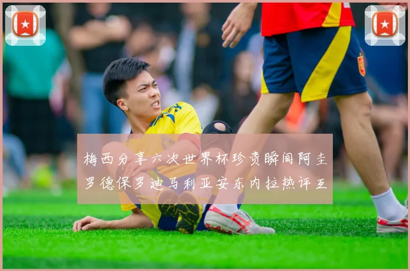 梅西分享六次世界杯珍贵瞬间阿圭罗德保罗迪马利亚安东内拉热评互动