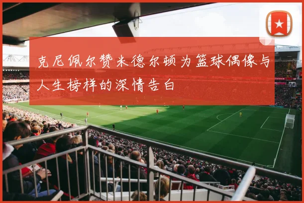 克尼佩尔赞米德尔顿为篮球偶像与人生榜样的深情告白