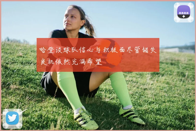 哈登谈球队信心与积极面尽管错失良机依然充满希望